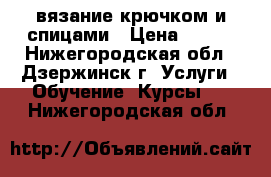 вязание крючком и спицами › Цена ­ 400 - Нижегородская обл., Дзержинск г. Услуги » Обучение. Курсы   . Нижегородская обл.